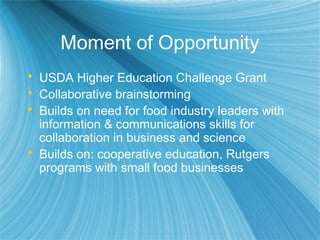 Moment of Opportunity
 USDA Higher Education Challenge Grant
 Collaborative brainstorming
 Builds on need for food industry leaders with
information & communications skills for
collaboration in business and science
 Builds on: cooperative education, Rutgers
programs with small food businesses
 