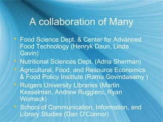 A collaboration of Many
 Food Science Dept. & Center for Advanced
Food Technology (Henryk Daun, Linda
Gavin)
 Nutritional Sciences Dept. (Adria Sherman)
 Agricultural, Food, and Resource Economics
& Food Policy Institute (Ramu Govindasamy )
 Rutgers University Libraries (Martin
Kesselman, Andrew Ruggiero, Ryan
Womack)
 School of Communication, Information, and
Library Studies (Dan O’Connor)
 