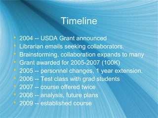 Timeline
 2004 -- USDA Grant announced
 Librarian emails seeking collaborators.
 Brainstorming, collaboration expands to many
 Grant awarded for 2005-2007 (100K)
 2005 -- personnel changes, 1 year extension.
 2006 -- Test class with grad students
 2007 -- course offered twice
 2008 -- analysis, future plans
 2009 -- established course
 