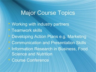 Major Course Topics
 Working with industry partners
 Teamwork skills
 Developing Action Plans e.g. Marketing
 Communication and Presentation Skills
 Information Research in Business, Food
Science and Nutrition
 Course Conference
 