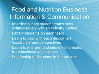 Food and Nutrition Business
Information & Communication
 Interdisciplinary student teams work
collaboratively with an industry partner
 Library students on each team
 Learn to deal with each discipline’s
vocabulary and perspectives
 Learn to interpret and interlink information
from business and science
 Leadership of librarians in the process
 