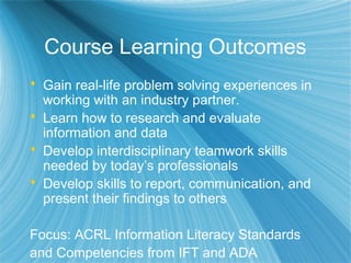 Course Learning Outcomes
 Gain real-life problem solving experiences in
working with an industry partner.
 Learn how to research and evaluate
information and data
 Develop interdisciplinary teamwork skills
needed by today’s professionals
 Develop skills to report, communication, and
present their findings to others
Focus: ACRL Information Literacy Standards
and Competencies from IFT and ADA
 