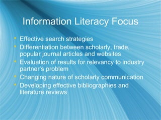 Information Literacy Focus
 Effective search strategies
 Differentiation between scholarly, trade,
popular journal articles and websites
 Evaluation of results for relevancy to industry
partner’s problem
 Changing nature of scholarly communication
 Developing effective bibliographies and
literature reviews
 