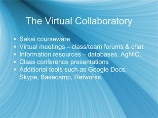 The Virtual Collaboratory
• Sakai courseware
• Virtual meetings – class/team forums & chat
• Information resources – databases, AgNIC,
• Class conference presentations
• Additional tools such as Google Docs,
Skype, Basecamp, Refworks.
 