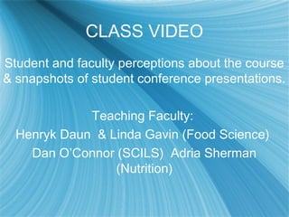 CLASS VIDEO
Student and faculty perceptions about the course
& snapshots of student conference presentations.
Teaching Faculty:
Henryk Daun & Linda Gavin (Food Science)
Dan O’Connor (SCILS) Adria Sherman
(Nutrition)
 