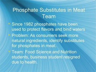 Phosphate Substitutes in Meat
Team
 Since 1982 phosphates have been
used to protect flavors and bind waters
 Problem: As consumers seek more
natural ingredients, identify substitutes
for phosphates in meat.
 Team: Food Science and Nutrition
students, business student resigned
due to health.
 