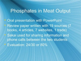 Phosphates in Meat Output
 Oral presentation with PowerPoint
 Review paper written with 19 sources (7
books, 4 articles, 7 websites, 1 trade)
 Sakai used for sharing information and
phone calls between the two students
 Evaluation: 24/30 or 80%
 