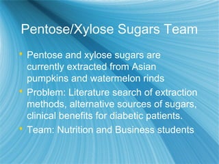 Pentose/Xylose Sugars Team
 Pentose and xylose sugars are
currently extracted from Asian
pumpkins and watermelon rinds
 Problem: Literature search of extraction
methods, alternative sources of sugars,
clinical benefits for diabetic patients.
 Team: Nutrition and Business students
 