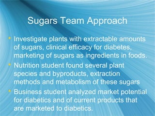Sugars Team Approach
 Investigate plants with extractable amounts
of sugars, clinical efficacy for diabetes,
marketing of sugars as ingredients in foods.
 Nutrition student found several plant
species and byproducts, extraction
methods and metabolism of these sugars
 Business student analyzed market potential
for diabetics and of current products that
are marketed to diabetics.
 