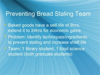 Preventing Bread Staling Team
 Baked goods have a self-life of 8hrs,
extend it to 24hrs for economic gains
 Problem: Identify techniques/ingredients
to prevent staling and increase shelf life
 Team: 1 library student, 1 food science
student (both graduate students)
 