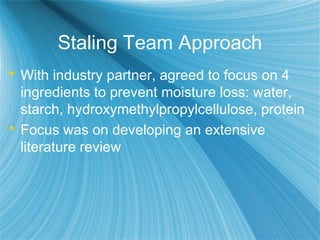 Staling Team Approach
 With industry partner, agreed to focus on 4
ingredients to prevent moisture loss: water,
starch, hydroxymethylpropylcellulose, protein
 Focus was on developing an extensive
literature review
 