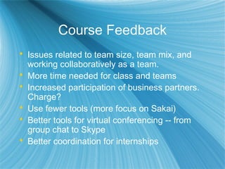Course Feedback
 Issues related to team size, team mix, and
working collaboratively as a team.
 More time needed for class and teams
 Increased participation of business partners.
Charge?
 Use fewer tools (more focus on Sakai)
 Better tools for virtual conferencing -- from
group chat to Skype
 Better coordination for internships
 