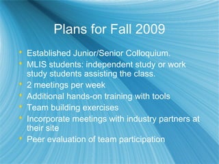 Plans for Fall 2009
 Established Junior/Senior Colloquium.
 MLIS students: independent study or work
study students assisting the class.
 2 meetings per week
 Additional hands-on training with tools
 Team building exercises
 Incorporate meetings with industry partners at
their site
 Peer evaluation of team participation
 