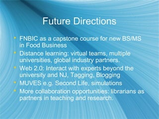 Future Directions
 FNBIC as a capstone course for new BS/MS
in Food Business
 Distance learning: virtual teams, multiple
universities, global industry partners.
 Web 2.0: Interact with experts beyond the
university and NJ, Tagging, Blogging
 MUVES e.g. Second Life, simulations
 More collaboration opportunities: librarians as
partners in teaching and research.
 