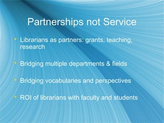 Partnerships not Service
 Librarians as partners: grants, teaching,
research
 Bridging multiple departments & fields
 Bridging vocabularies and perspectives
 ROI of librarians with faculty and students
 
