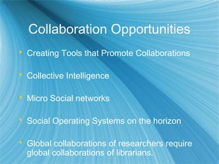 Collaboration Opportunities
 Creating Tools that Promote Collaborations
 Collective Intelligence
 Micro Social networks
 Social Operating Systems on the horizon
 Global collaborations of researchers require
global collaborations of librarians.
 