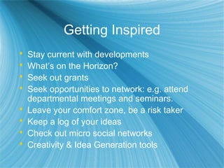 Getting Inspired
 Stay current with developments
 What’s on the Horizon?
 Seek out grants
 Seek opportunities to network: e.g. attend
departmental meetings and seminars.
 Leave your comfort zone, be a risk taker
 Keep a log of your ideas
 Check out micro social networks
 Creativity & Idea Generation tools
 