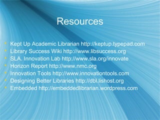Resources
 Kept Up Academic Librarian http://keptup.typepad.com
 Library Success Wiki http://www.libsuccess.org
 SLA. Innovation Lab http://www.sla.org/innovate
 Horizon Report http://www.nmc.org
 Innovation Tools http://www.innovationtools.com
 Designing Better Libraries http://dbl.lishost.org
 Embedded http://embeddedlibrarian.wordpress.com
 
