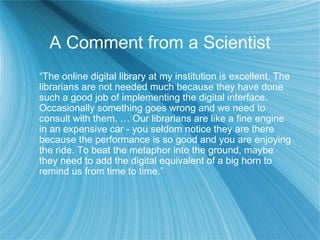 A Comment from a Scientist
“The online digital library at my institution is excellent. The
librarians are not needed much because they have done
such a good job of implementing the digital interface.
Occasionally something goes wrong and we need to
consult with them. … Our librarians are like a fine engine
in an expensive car - you seldom notice they are there
because the performance is so good and you are enjoying
the ride. To beat the metaphor into the ground, maybe
they need to add the digital equivalent of a big horn to
remind us from time to time.”
 