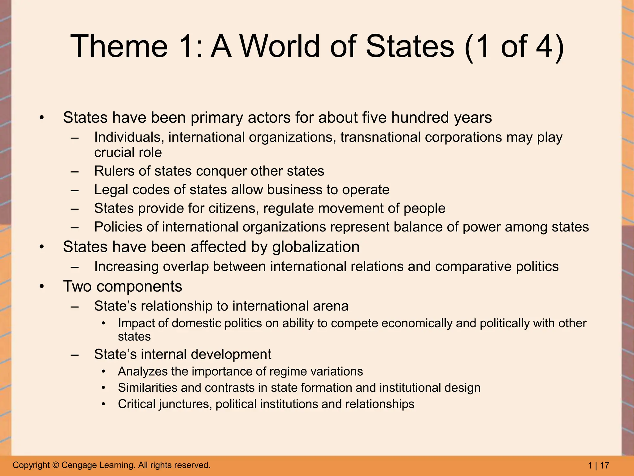 1 | 17
Copyright © Cengage Learning. All rights reserved.
Theme 1: A World of States (1 of 4)
• States have been primary actors for about five hundred years
– Individuals, international organizations, transnational corporations may play
crucial role
– Rulers of states conquer other states
– Legal codes of states allow business to operate
– States provide for citizens, regulate movement of people
– Policies of international organizations represent balance of power among states
• States have been affected by globalization
– Increasing overlap between international relations and comparative politics
• Two components
– State’s relationship to international arena
• Impact of domestic politics on ability to compete economically and politically with other
states
– State’s internal development
• Analyzes the importance of regime variations
• Similarities and contrasts in state formation and institutional design
• Critical junctures, political institutions and relationships
 