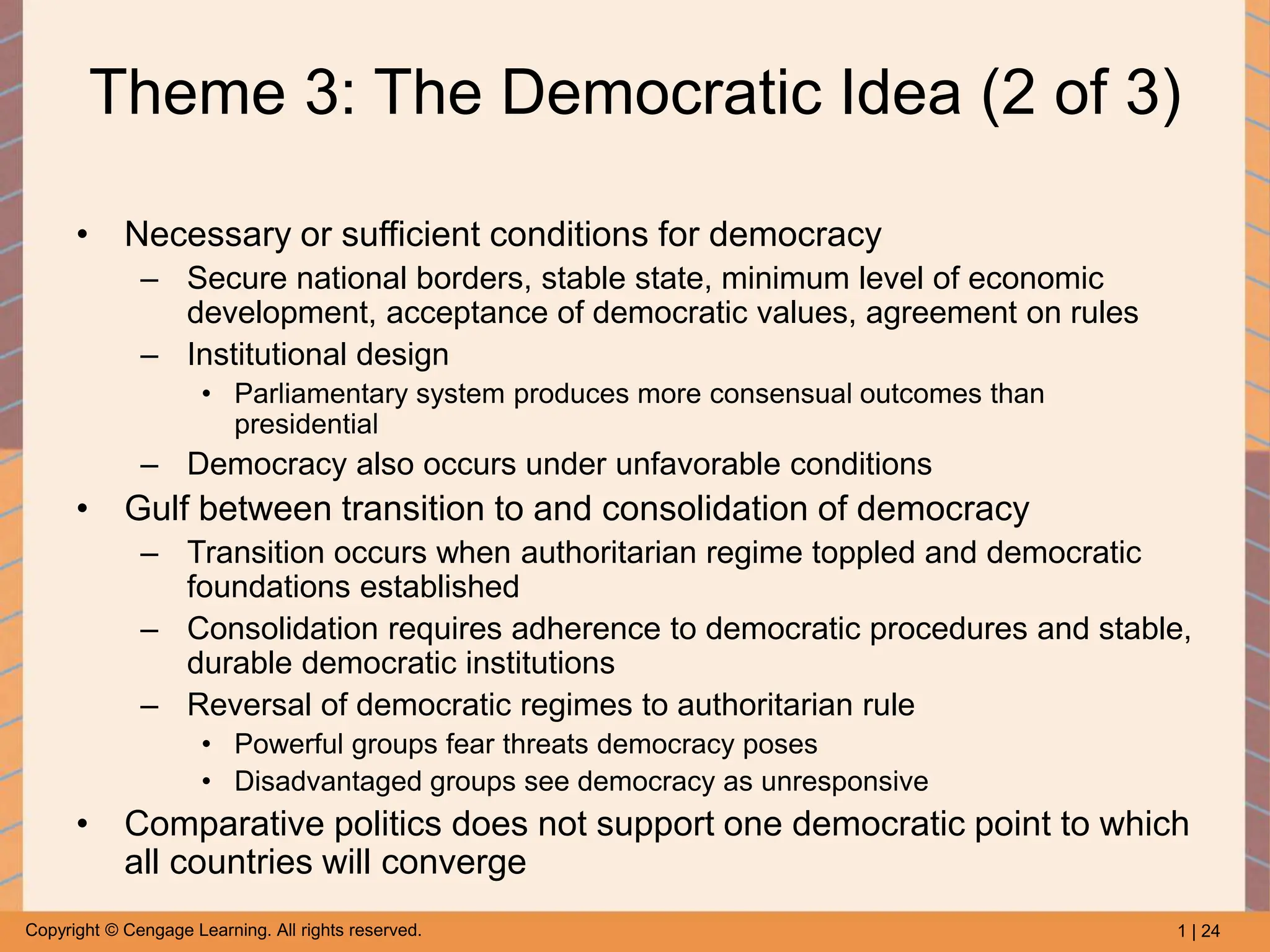 1 | 24
Copyright © Cengage Learning. All rights reserved.
Theme 3: The Democratic Idea (2 of 3)
• Necessary or sufficient conditions for democracy
– Secure national borders, stable state, minimum level of economic
development, acceptance of democratic values, agreement on rules
– Institutional design
• Parliamentary system produces more consensual outcomes than
presidential
– Democracy also occurs under unfavorable conditions
• Gulf between transition to and consolidation of democracy
– Transition occurs when authoritarian regime toppled and democratic
foundations established
– Consolidation requires adherence to democratic procedures and stable,
durable democratic institutions
– Reversal of democratic regimes to authoritarian rule
• Powerful groups fear threats democracy poses
• Disadvantaged groups see democracy as unresponsive
• Comparative politics does not support one democratic point to which
all countries will converge
 