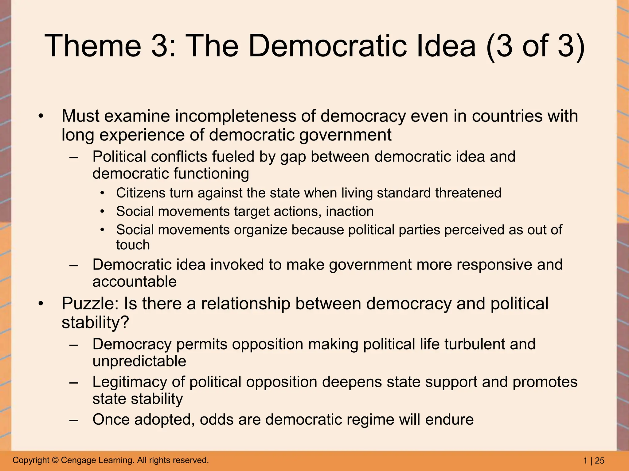 1 | 25
Copyright © Cengage Learning. All rights reserved.
Theme 3: The Democratic Idea (3 of 3)
• Must examine incompleteness of democracy even in countries with
long experience of democratic government
– Political conflicts fueled by gap between democratic idea and
democratic functioning
• Citizens turn against the state when living standard threatened
• Social movements target actions, inaction
• Social movements organize because political parties perceived as out of
touch
– Democratic idea invoked to make government more responsive and
accountable
• Puzzle: Is there a relationship between democracy and political
stability?
– Democracy permits opposition making political life turbulent and
unpredictable
– Legitimacy of political opposition deepens state support and promotes
state stability
– Once adopted, odds are democratic regime will endure
 