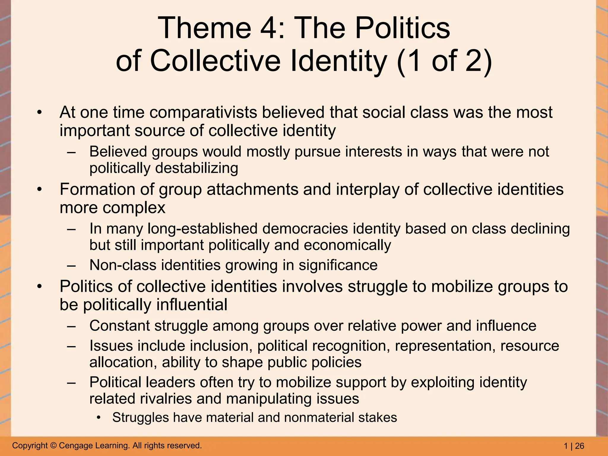 1 | 26
Copyright © Cengage Learning. All rights reserved.
Theme 4: The Politics
of Collective Identity (1 of 2)
• At one time comparativists believed that social class was the most
important source of collective identity
– Believed groups would mostly pursue interests in ways that were not
politically destabilizing
• Formation of group attachments and interplay of collective identities
more complex
– In many long-established democracies identity based on class declining
but still important politically and economically
– Non-class identities growing in significance
• Politics of collective identities involves struggle to mobilize groups to
be politically influential
– Constant struggle among groups over relative power and influence
– Issues include inclusion, political recognition, representation, resource
allocation, ability to shape public policies
– Political leaders often try to mobilize support by exploiting identity
related rivalries and manipulating issues
• Struggles have material and nonmaterial stakes
 