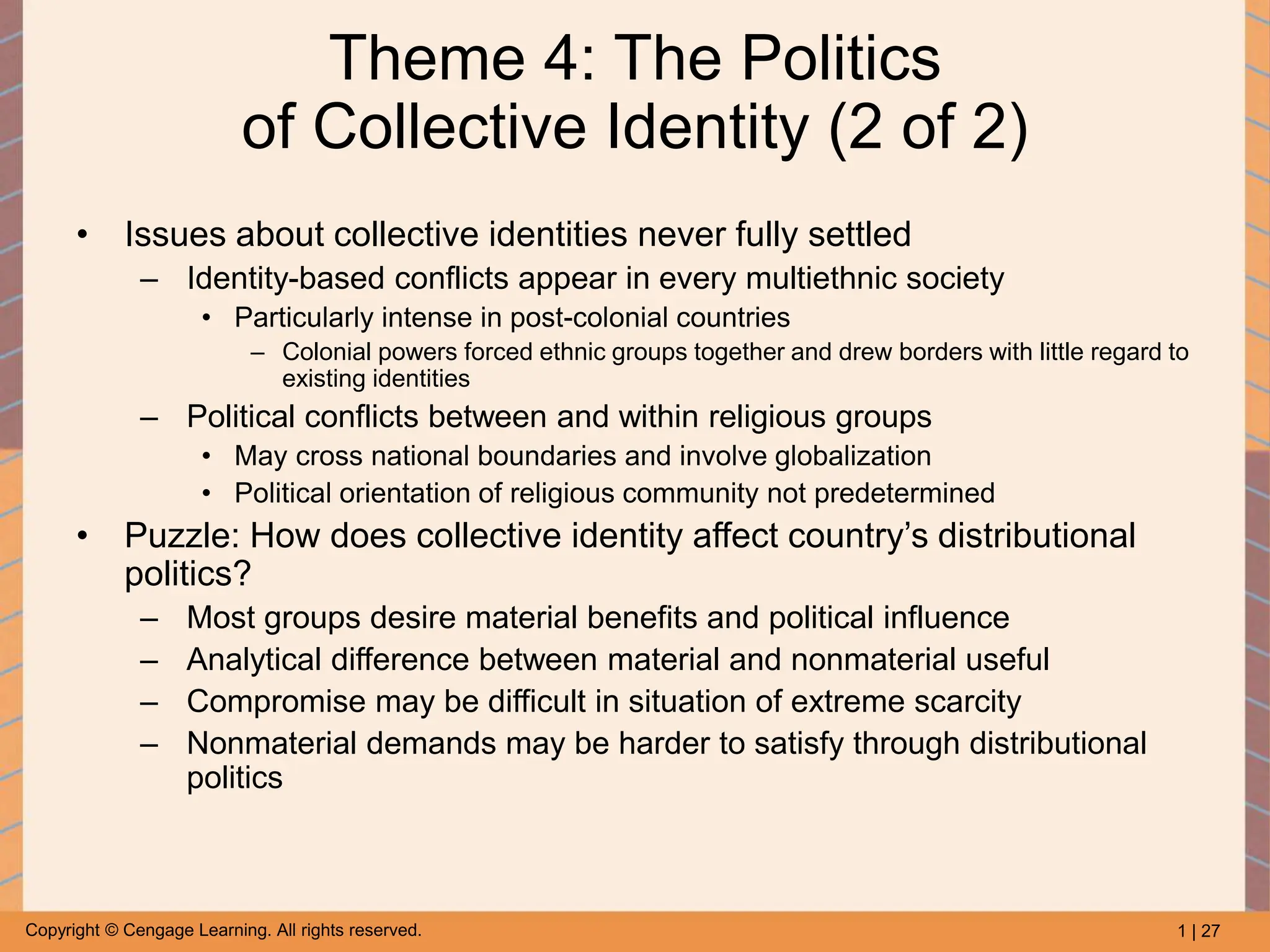 1 | 27
Copyright © Cengage Learning. All rights reserved.
Theme 4: The Politics
of Collective Identity (2 of 2)
• Issues about collective identities never fully settled
– Identity-based conflicts appear in every multiethnic society
• Particularly intense in post-colonial countries
– Colonial powers forced ethnic groups together and drew borders with little regard to
existing identities
– Political conflicts between and within religious groups
• May cross national boundaries and involve globalization
• Political orientation of religious community not predetermined
• Puzzle: How does collective identity affect country’s distributional
politics?
– Most groups desire material benefits and political influence
– Analytical difference between material and nonmaterial useful
– Compromise may be difficult in situation of extreme scarcity
– Nonmaterial demands may be harder to satisfy through distributional
politics
 