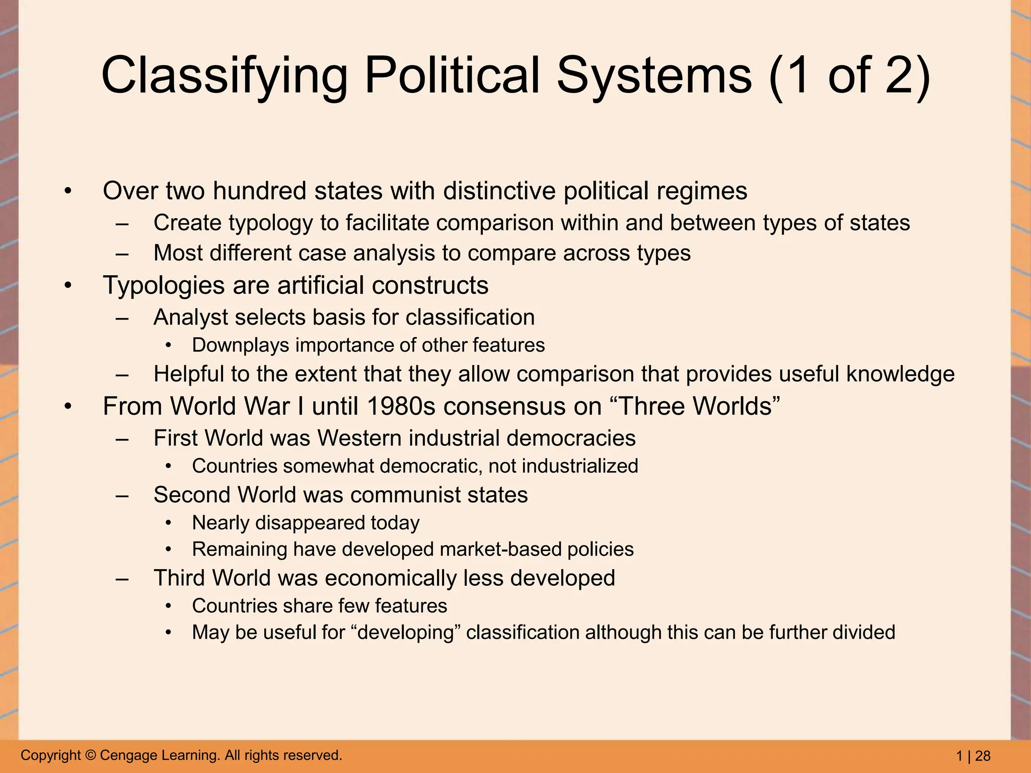 1 | 28
Copyright © Cengage Learning. All rights reserved.
Classifying Political Systems (1 of 2)
• Over two hundred states with distinctive political regimes
– Create typology to facilitate comparison within and between types of states
– Most different case analysis to compare across types
• Typologies are artificial constructs
– Analyst selects basis for classification
• Downplays importance of other features
– Helpful to the extent that they allow comparison that provides useful knowledge
• From World War I until 1980s consensus on “Three Worlds”
– First World was Western industrial democracies
• Countries somewhat democratic, not industrialized
– Second World was communist states
• Nearly disappeared today
• Remaining have developed market-based policies
– Third World was economically less developed
• Countries share few features
• May be useful for “developing” classification although this can be further divided
 