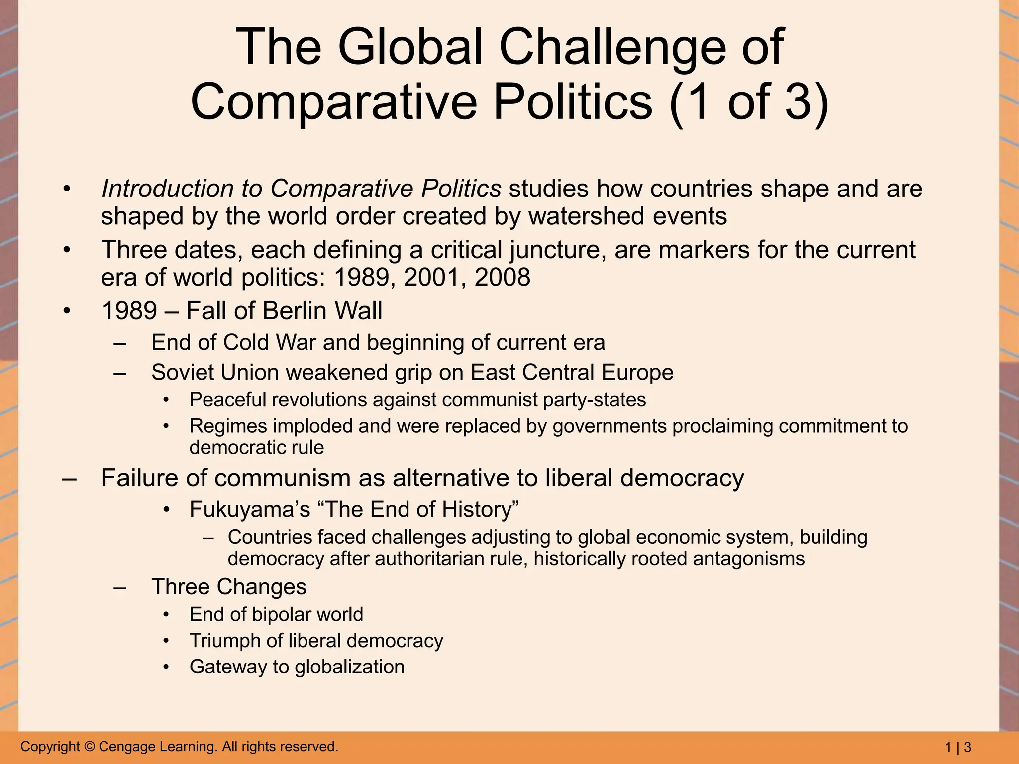 1 | 3
Copyright © Cengage Learning. All rights reserved.
The Global Challenge of
Comparative Politics (1 of 3)
• Introduction to Comparative Politics studies how countries shape and are
shaped by the world order created by watershed events
• Three dates, each defining a critical juncture, are markers for the current
era of world politics: 1989, 2001, 2008
• 1989 – Fall of Berlin Wall
– End of Cold War and beginning of current era
– Soviet Union weakened grip on East Central Europe
• Peaceful revolutions against communist party-states
• Regimes imploded and were replaced by governments proclaiming commitment to
democratic rule
– Failure of communism as alternative to liberal democracy
• Fukuyama’s “The End of History”
– Countries faced challenges adjusting to global economic system, building
democracy after authoritarian rule, historically rooted antagonisms
– Three Changes
• End of bipolar world
• Triumph of liberal democracy
• Gateway to globalization
 