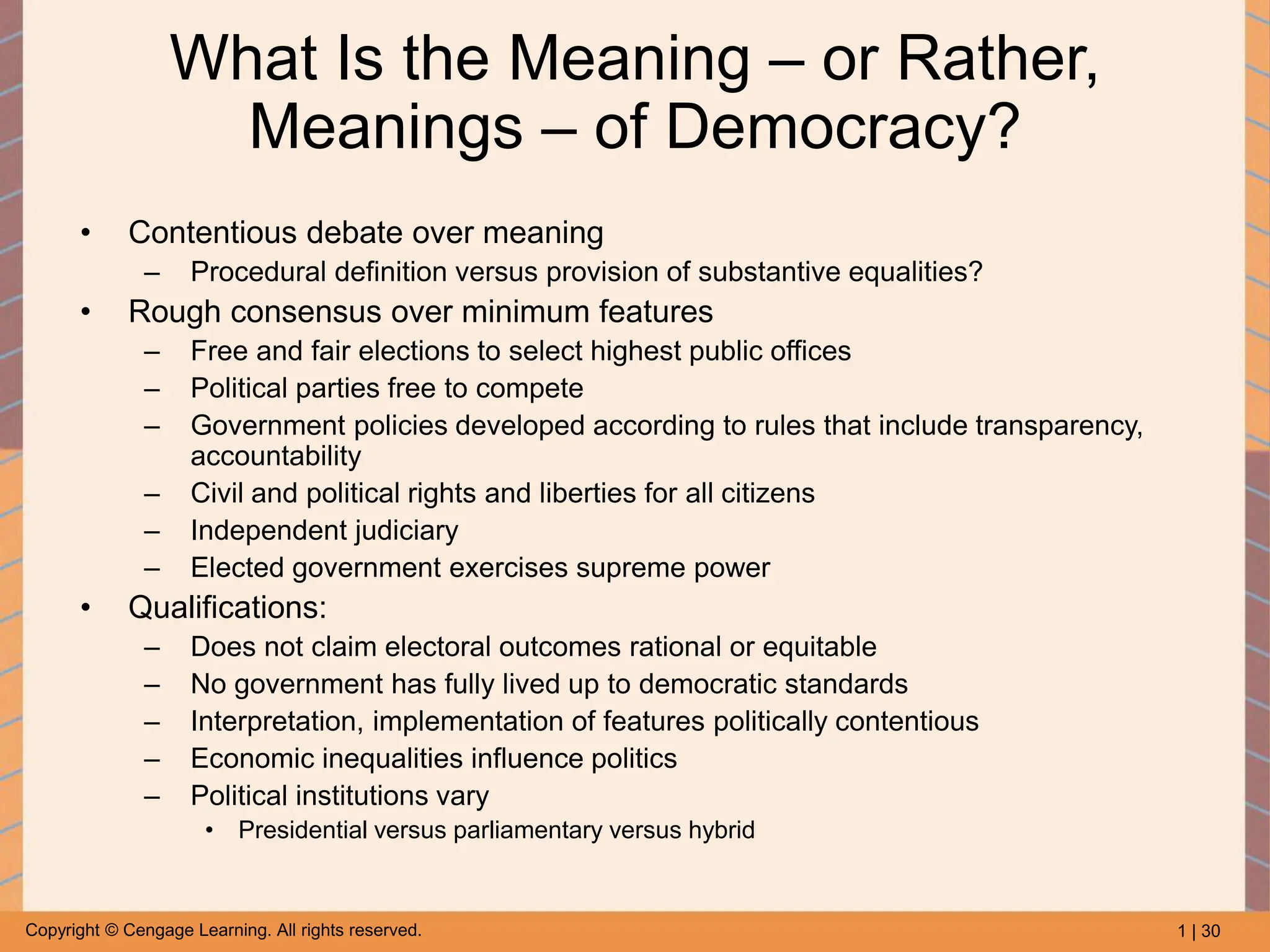 1 | 30
Copyright © Cengage Learning. All rights reserved.
What Is the Meaning – or Rather,
Meanings – of Democracy?
• Contentious debate over meaning
– Procedural definition versus provision of substantive equalities?
• Rough consensus over minimum features
– Free and fair elections to select highest public offices
– Political parties free to compete
– Government policies developed according to rules that include transparency,
accountability
– Civil and political rights and liberties for all citizens
– Independent judiciary
– Elected government exercises supreme power
• Qualifications:
– Does not claim electoral outcomes rational or equitable
– No government has fully lived up to democratic standards
– Interpretation, implementation of features politically contentious
– Economic inequalities influence politics
– Political institutions vary
• Presidential versus parliamentary versus hybrid
 