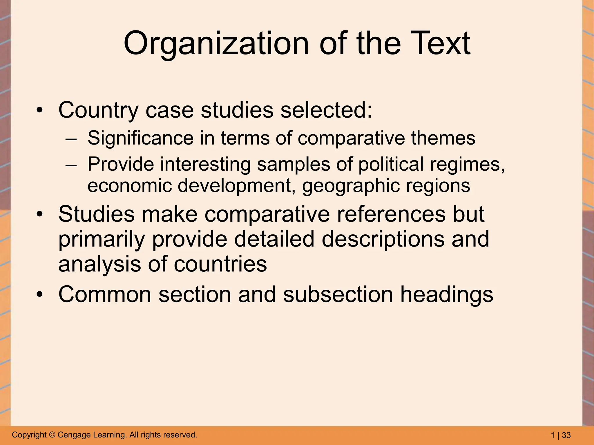 1 | 33
Copyright © Cengage Learning. All rights reserved.
Organization of the Text
• Country case studies selected:
– Significance in terms of comparative themes
– Provide interesting samples of political regimes,
economic development, geographic regions
• Studies make comparative references but
primarily provide detailed descriptions and
analysis of countries
• Common section and subsection headings
 