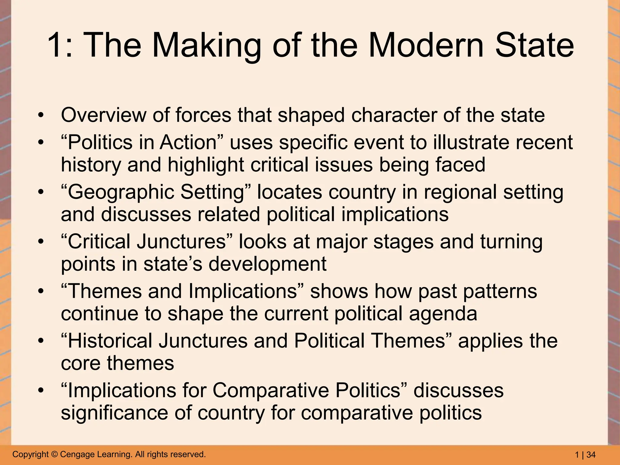 1 | 34
Copyright © Cengage Learning. All rights reserved.
1: The Making of the Modern State
• Overview of forces that shaped character of the state
• “Politics in Action” uses specific event to illustrate recent
history and highlight critical issues being faced
• “Geographic Setting” locates country in regional setting
and discusses related political implications
• “Critical Junctures” looks at major stages and turning
points in state’s development
• “Themes and Implications” shows how past patterns
continue to shape the current political agenda
• “Historical Junctures and Political Themes” applies the
core themes
• “Implications for Comparative Politics” discusses
significance of country for comparative politics
 