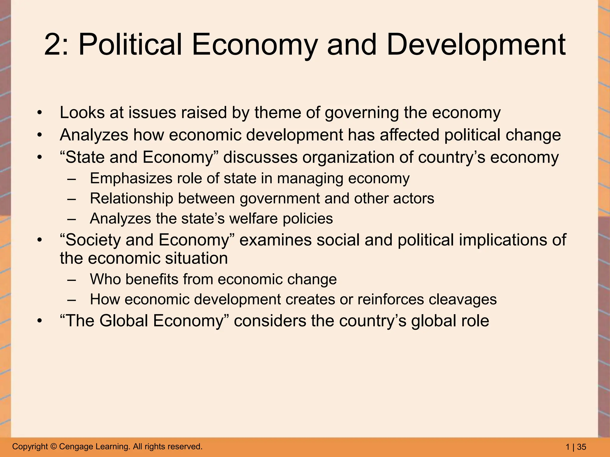 1 | 35
Copyright © Cengage Learning. All rights reserved.
2: Political Economy and Development
• Looks at issues raised by theme of governing the economy
• Analyzes how economic development has affected political change
• “State and Economy” discusses organization of country’s economy
– Emphasizes role of state in managing economy
– Relationship between government and other actors
– Analyzes the state’s welfare policies
• “Society and Economy” examines social and political implications of
the economic situation
– Who benefits from economic change
– How economic development creates or reinforces cleavages
• “The Global Economy” considers the country’s global role
 