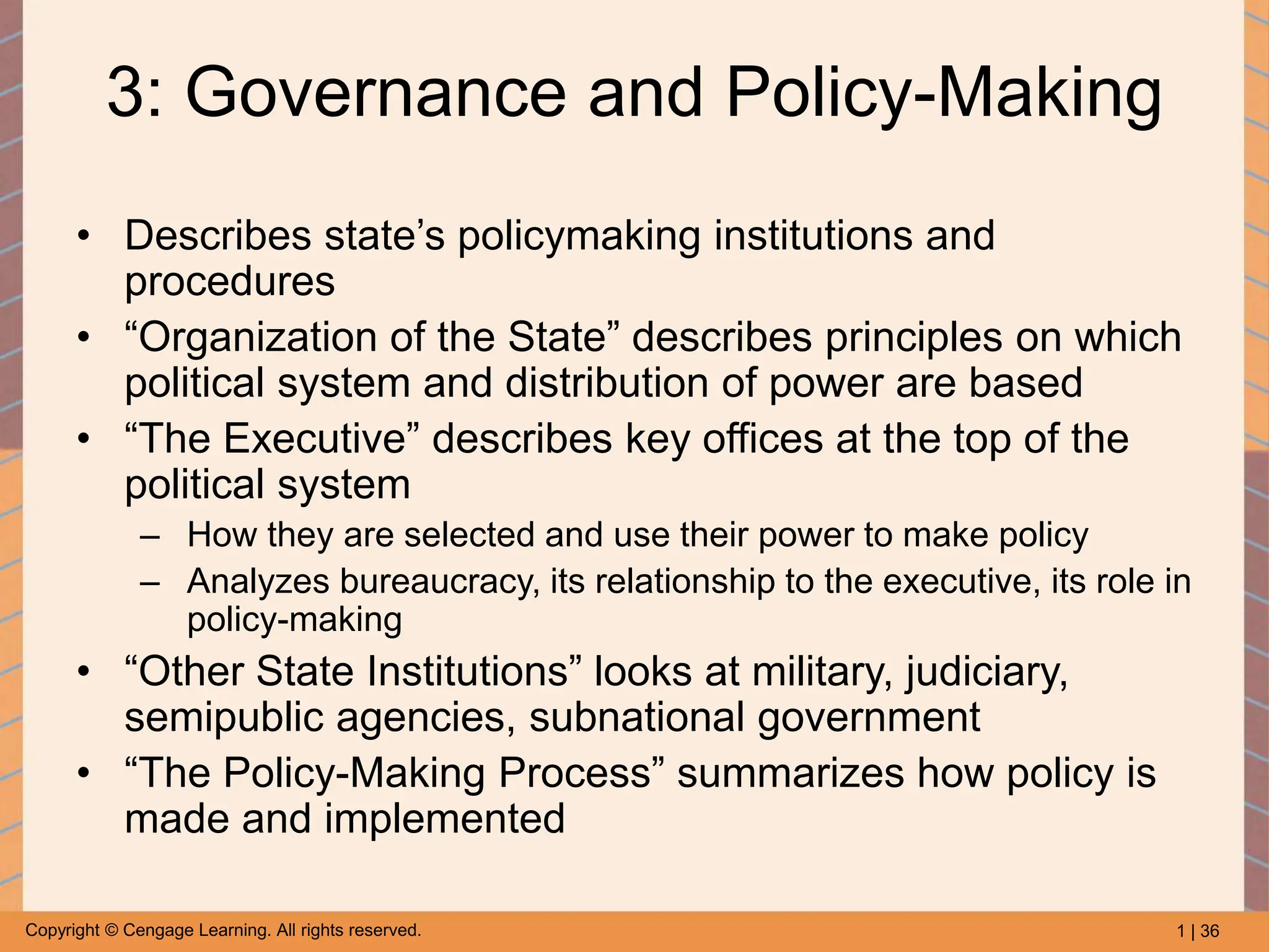 1 | 36
Copyright © Cengage Learning. All rights reserved.
3: Governance and Policy-Making
• Describes state’s policymaking institutions and
procedures
• “Organization of the State” describes principles on which
political system and distribution of power are based
• “The Executive” describes key offices at the top of the
political system
– How they are selected and use their power to make policy
– Analyzes bureaucracy, its relationship to the executive, its role in
policy-making
• “Other State Institutions” looks at military, judiciary,
semipublic agencies, subnational government
• “The Policy-Making Process” summarizes how policy is
made and implemented
 