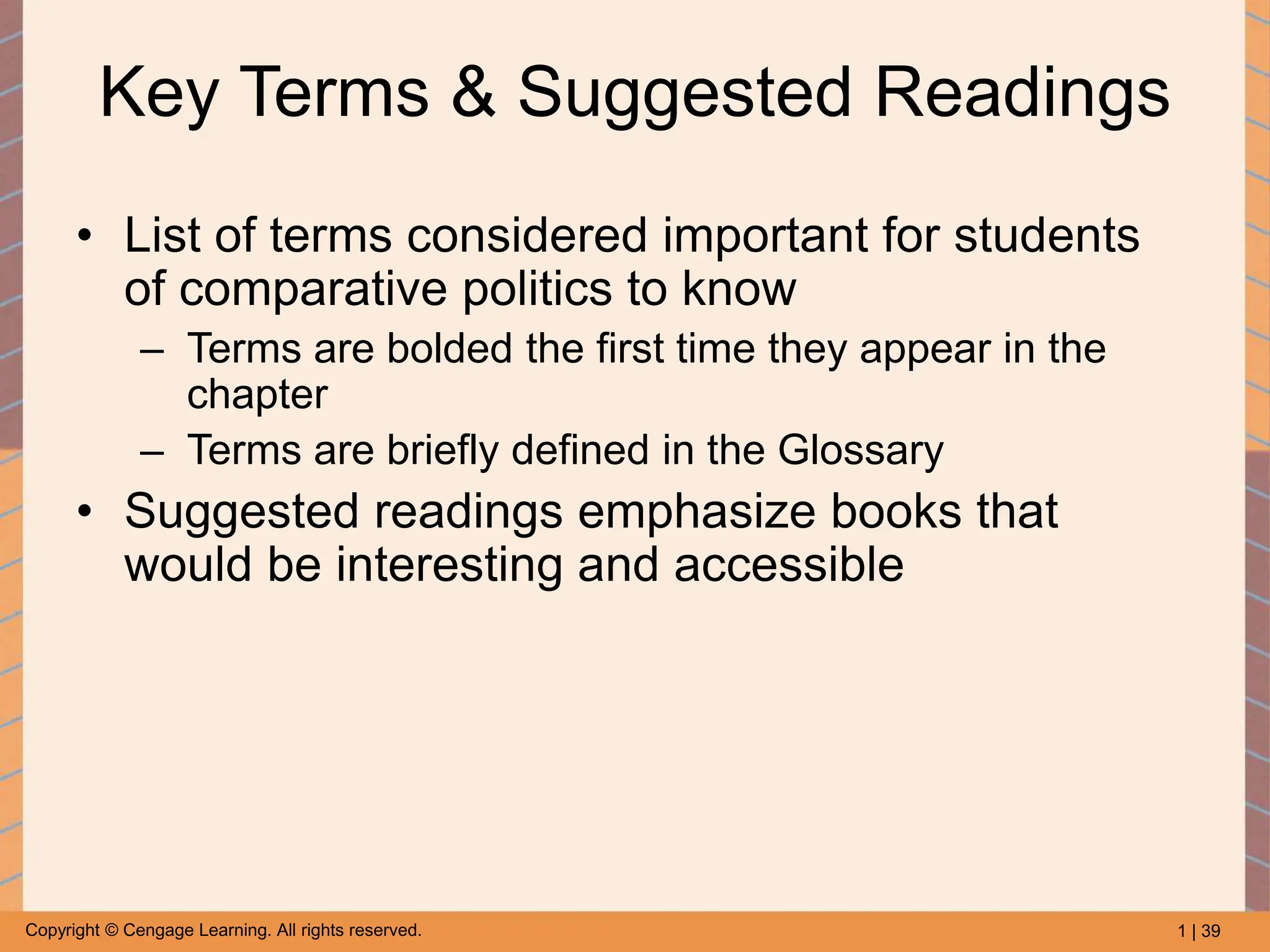 1 | 39
Copyright © Cengage Learning. All rights reserved.
Key Terms & Suggested Readings
• List of terms considered important for students
of comparative politics to know
– Terms are bolded the first time they appear in the
chapter
– Terms are briefly defined in the Glossary
• Suggested readings emphasize books that
would be interesting and accessible
 