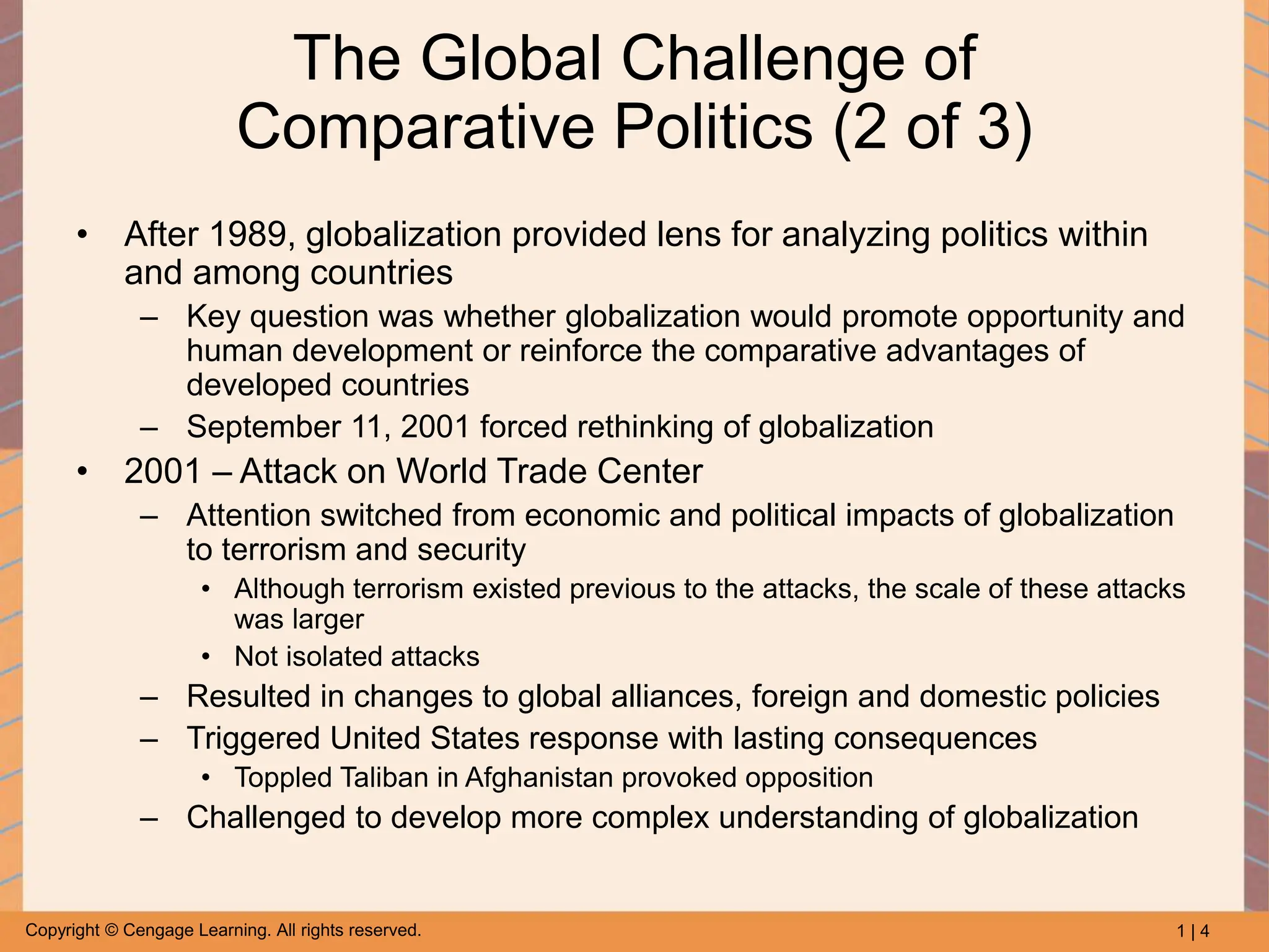 1 | 4
Copyright © Cengage Learning. All rights reserved.
The Global Challenge of
Comparative Politics (2 of 3)
• After 1989, globalization provided lens for analyzing politics within
and among countries
– Key question was whether globalization would promote opportunity and
human development or reinforce the comparative advantages of
developed countries
– September 11, 2001 forced rethinking of globalization
• 2001 – Attack on World Trade Center
– Attention switched from economic and political impacts of globalization
to terrorism and security
• Although terrorism existed previous to the attacks, the scale of these attacks
was larger
• Not isolated attacks
– Resulted in changes to global alliances, foreign and domestic policies
– Triggered United States response with lasting consequences
• Toppled Taliban in Afghanistan provoked opposition
– Challenged to develop more complex understanding of globalization
 