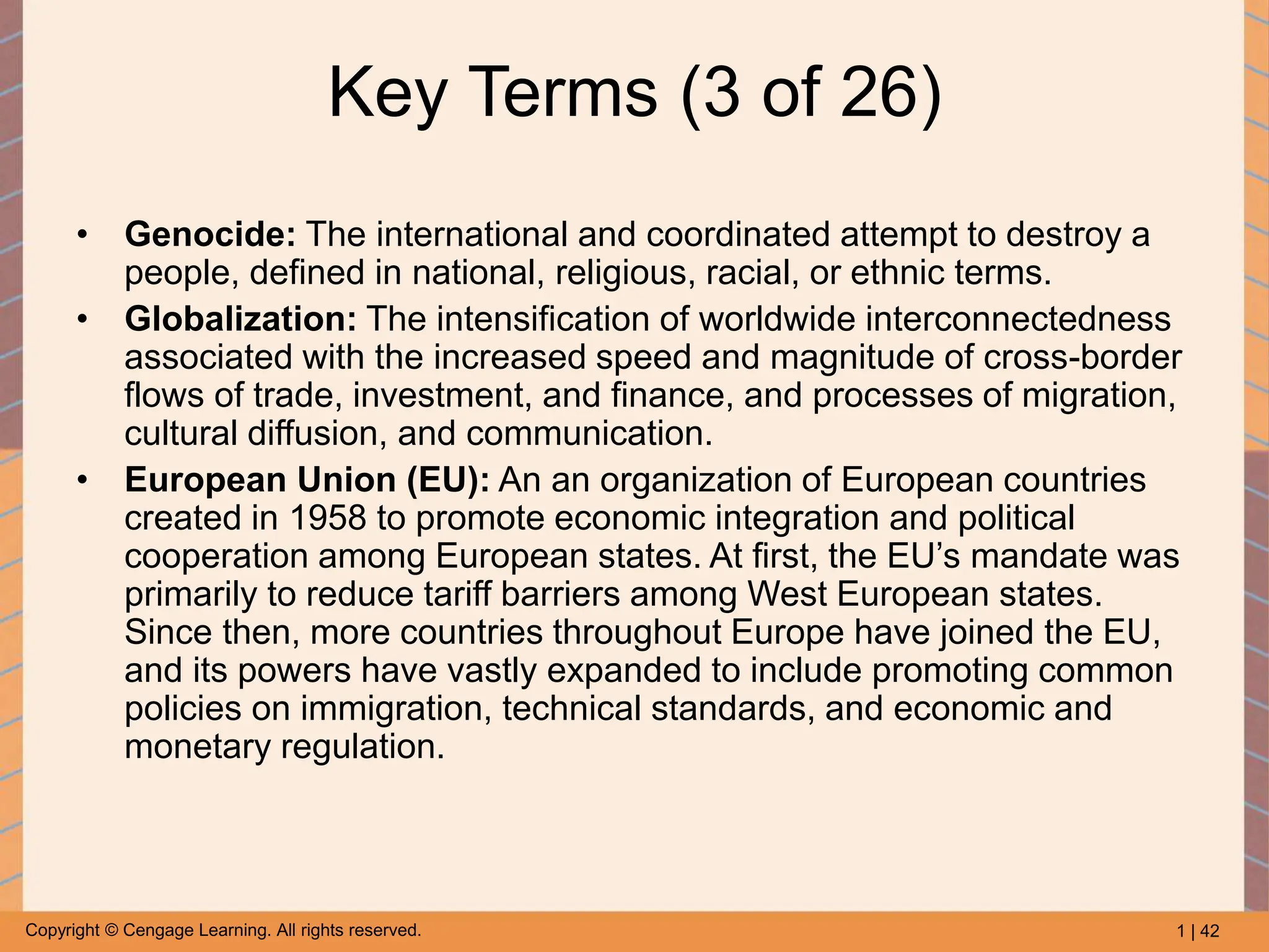 1 | 42
Copyright © Cengage Learning. All rights reserved.
Key Terms (3 of 26)
• Genocide: The international and coordinated attempt to destroy a
people, defined in national, religious, racial, or ethnic terms.
• Globalization: The intensification of worldwide interconnectedness
associated with the increased speed and magnitude of cross-border
flows of trade, investment, and finance, and processes of migration,
cultural diffusion, and communication.
• European Union (EU): An an organization of European countries
created in 1958 to promote economic integration and political
cooperation among European states. At first, the EU’s mandate was
primarily to reduce tariff barriers among West European states.
Since then, more countries throughout Europe have joined the EU,
and its powers have vastly expanded to include promoting common
policies on immigration, technical standards, and economic and
monetary regulation.
 