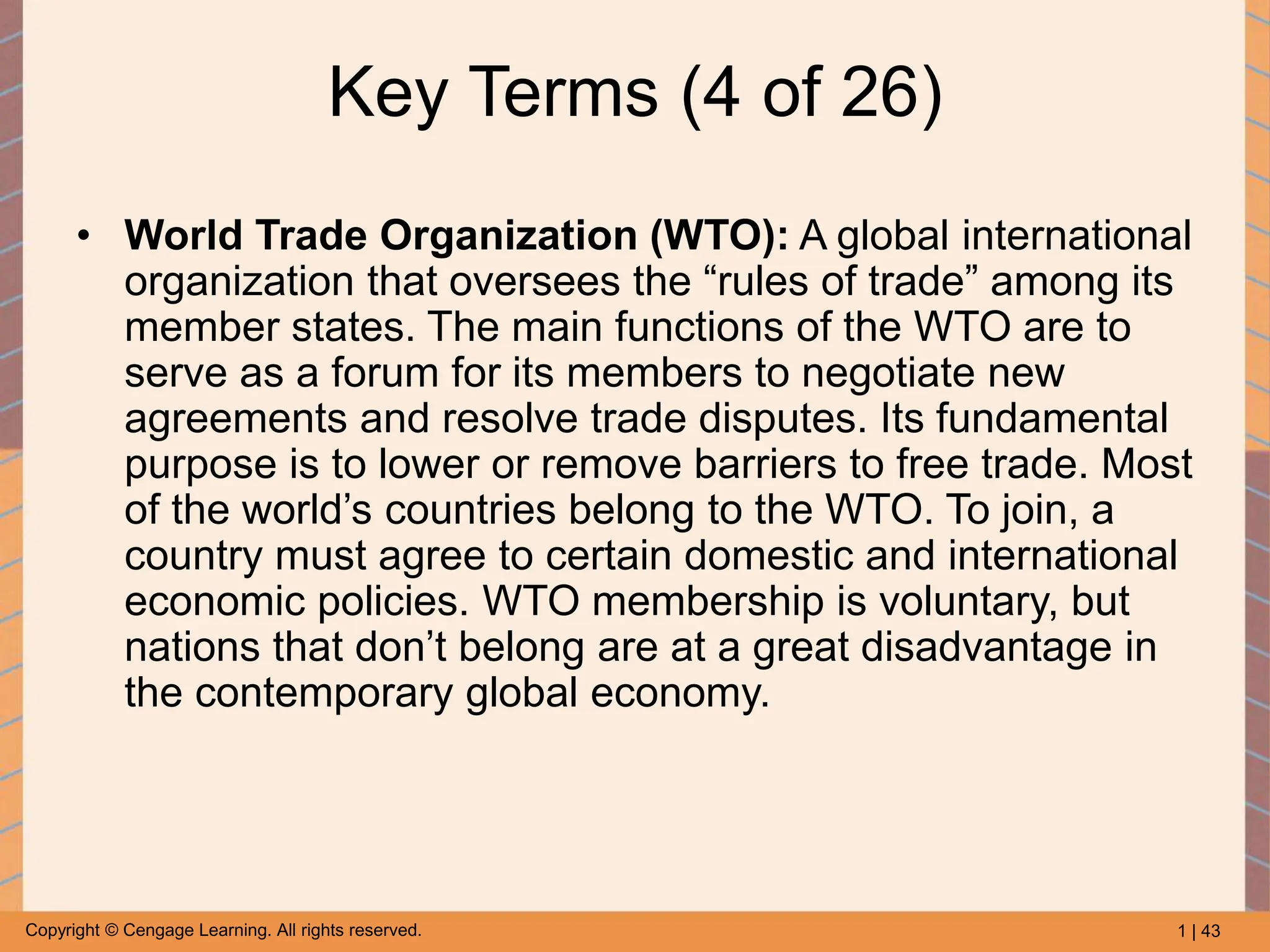 1 | 43
Copyright © Cengage Learning. All rights reserved.
Key Terms (4 of 26)
• World Trade Organization (WTO): A global international
organization that oversees the “rules of trade” among its
member states. The main functions of the WTO are to
serve as a forum for its members to negotiate new
agreements and resolve trade disputes. Its fundamental
purpose is to lower or remove barriers to free trade. Most
of the world’s countries belong to the WTO. To join, a
country must agree to certain domestic and international
economic policies. WTO membership is voluntary, but
nations that don’t belong are at a great disadvantage in
the contemporary global economy.
 