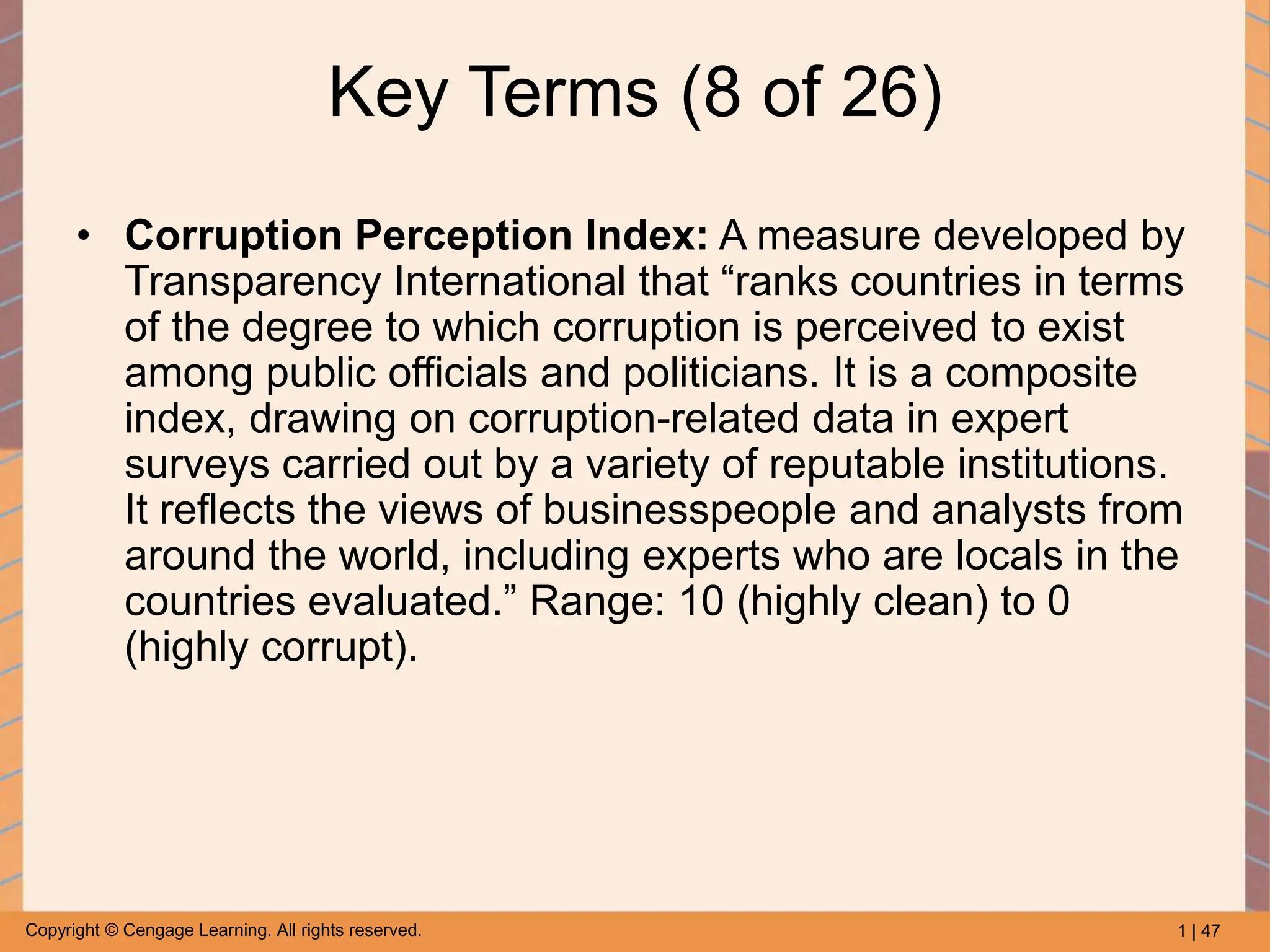 1 | 47
Copyright © Cengage Learning. All rights reserved.
Key Terms (8 of 26)
• Corruption Perception Index: A measure developed by
Transparency International that “ranks countries in terms
of the degree to which corruption is perceived to exist
among public officials and politicians. It is a composite
index, drawing on corruption-related data in expert
surveys carried out by a variety of reputable institutions.
It reflects the views of businesspeople and analysts from
around the world, including experts who are locals in the
countries evaluated.” Range: 10 (highly clean) to 0
(highly corrupt).
 