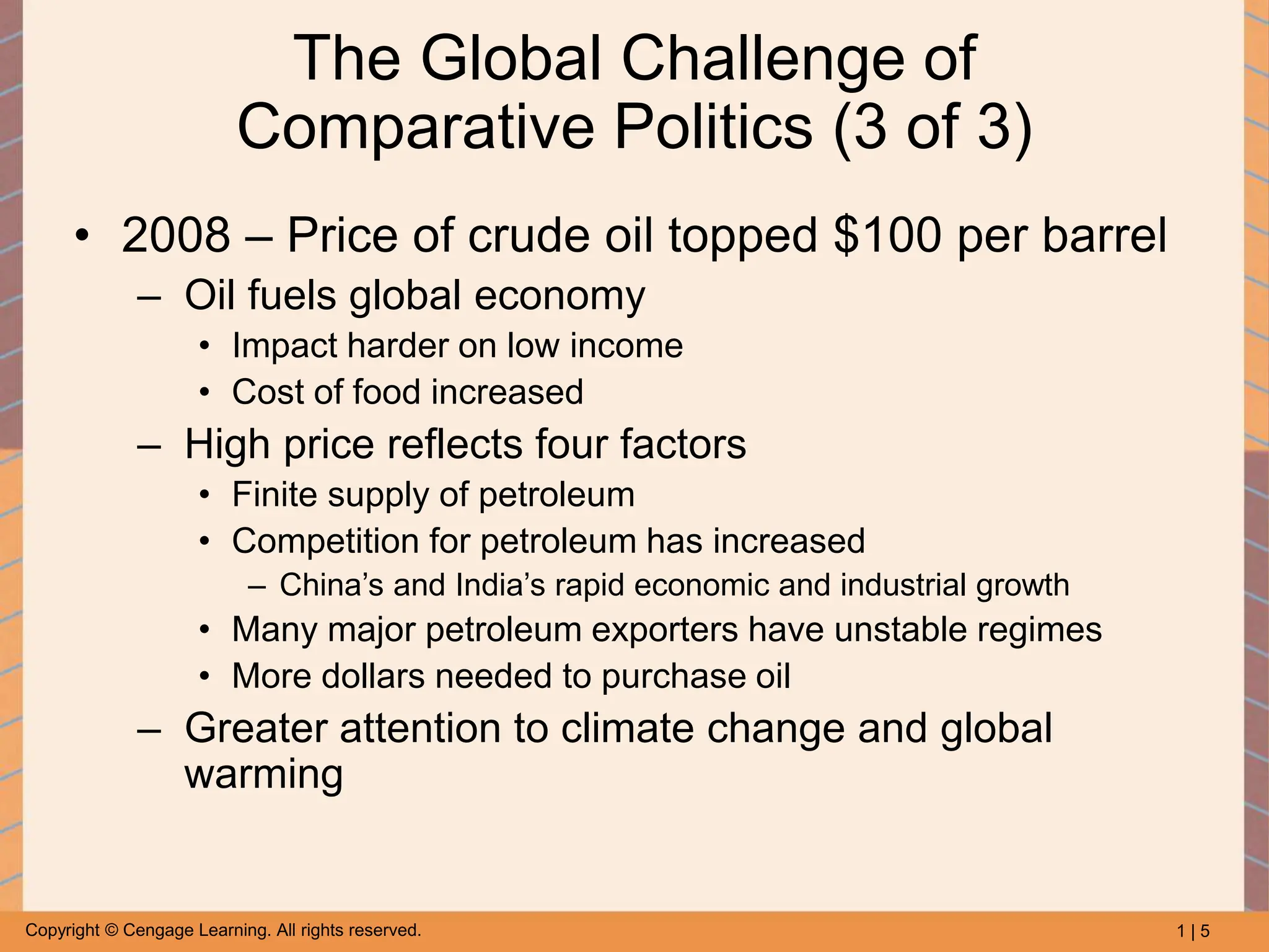 1 | 5
Copyright © Cengage Learning. All rights reserved.
The Global Challenge of
Comparative Politics (3 of 3)
• 2008 – Price of crude oil topped $100 per barrel
– Oil fuels global economy
• Impact harder on low income
• Cost of food increased
– High price reflects four factors
• Finite supply of petroleum
• Competition for petroleum has increased
– China’s and India’s rapid economic and industrial growth
• Many major petroleum exporters have unstable regimes
• More dollars needed to purchase oil
– Greater attention to climate change and global
warming
 