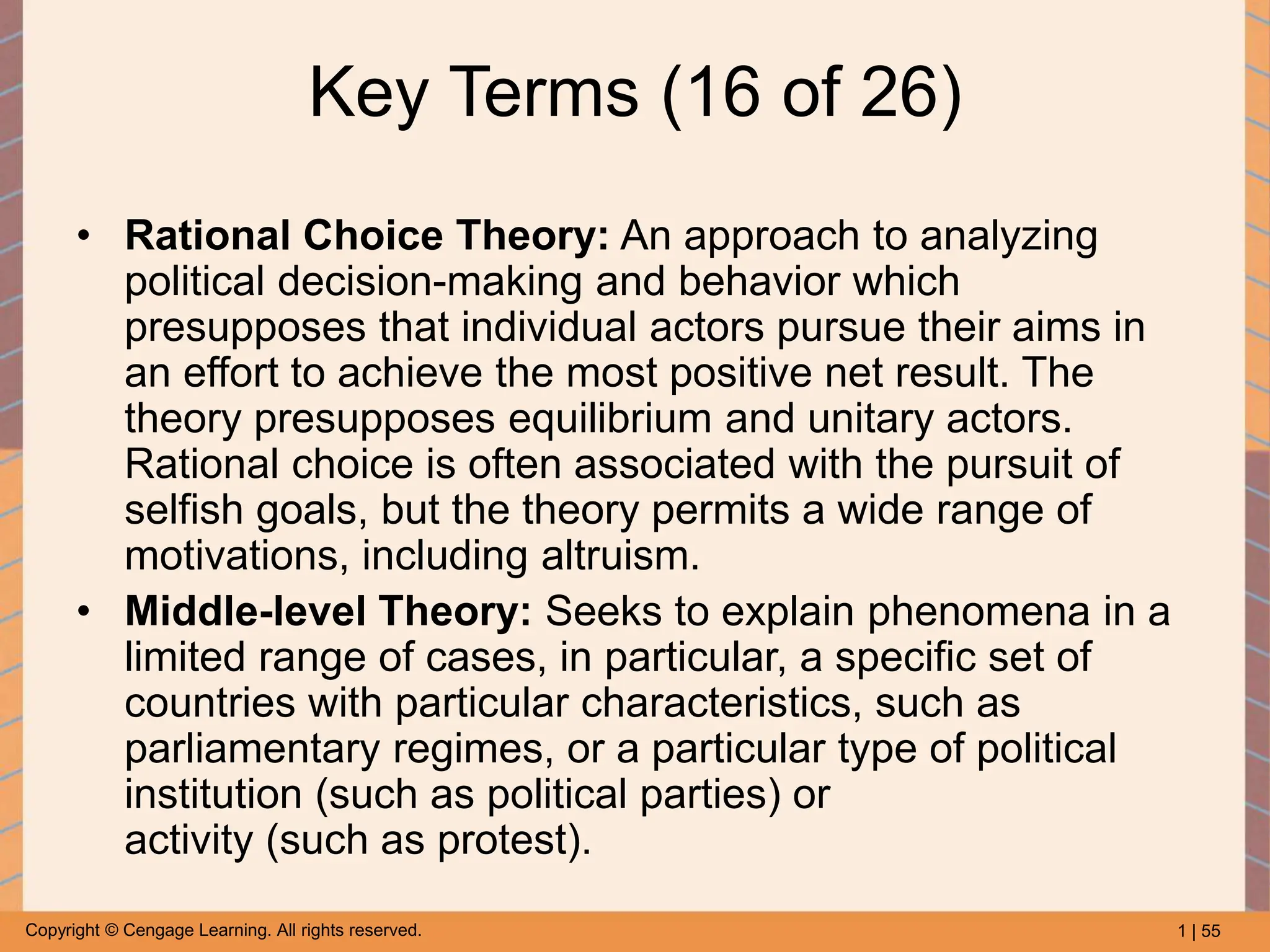 1 | 55
Copyright © Cengage Learning. All rights reserved.
Key Terms (16 of 26)
• Rational Choice Theory: An approach to analyzing
political decision-making and behavior which
presupposes that individual actors pursue their aims in
an effort to achieve the most positive net result. The
theory presupposes equilibrium and unitary actors.
Rational choice is often associated with the pursuit of
selfish goals, but the theory permits a wide range of
motivations, including altruism.
• Middle-level Theory: Seeks to explain phenomena in a
limited range of cases, in particular, a specific set of
countries with particular characteristics, such as
parliamentary regimes, or a particular type of political
institution (such as political parties) or
activity (such as protest).
 