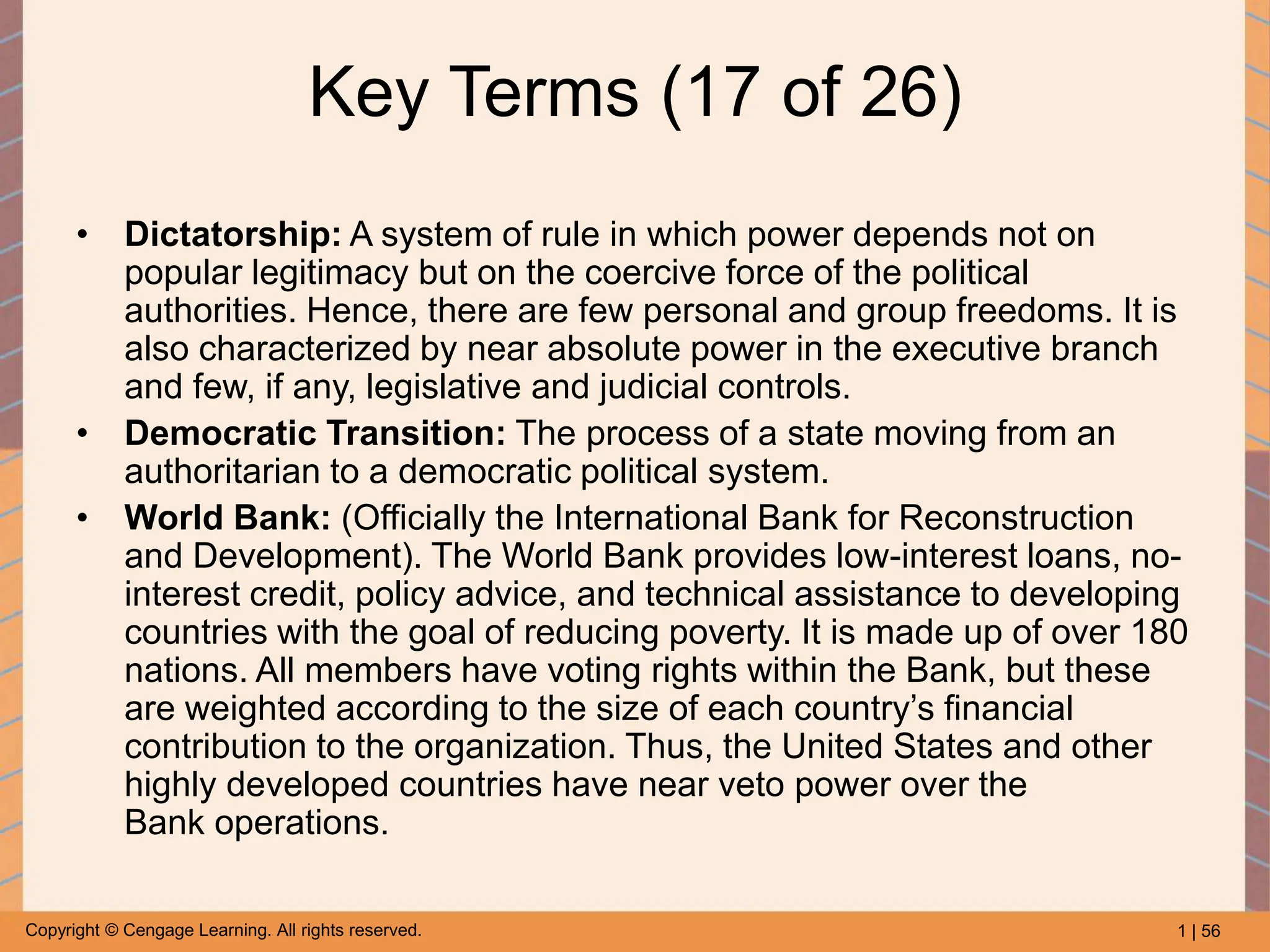 1 | 56
Copyright © Cengage Learning. All rights reserved.
Key Terms (17 of 26)
• Dictatorship: A system of rule in which power depends not on
popular legitimacy but on the coercive force of the political
authorities. Hence, there are few personal and group freedoms. It is
also characterized by near absolute power in the executive branch
and few, if any, legislative and judicial controls.
• Democratic Transition: The process of a state moving from an
authoritarian to a democratic political system.
• World Bank: (Officially the International Bank for Reconstruction
and Development). The World Bank provides low-interest loans, no-
interest credit, policy advice, and technical assistance to developing
countries with the goal of reducing poverty. It is made up of over 180
nations. All members have voting rights within the Bank, but these
are weighted according to the size of each country’s financial
contribution to the organization. Thus, the United States and other
highly developed countries have near veto power over the
Bank operations.
 