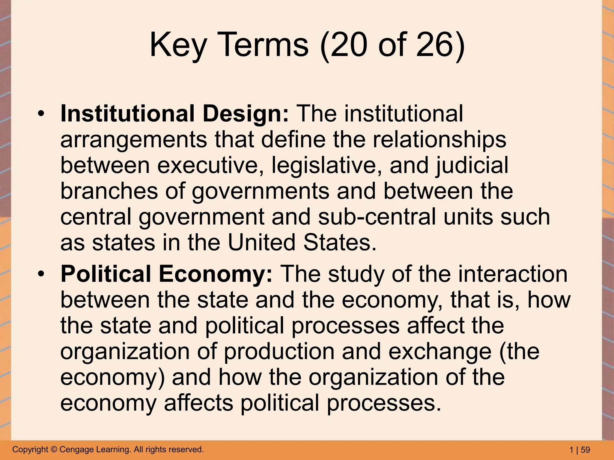 1 | 59
Copyright © Cengage Learning. All rights reserved.
Key Terms (20 of 26)
• Institutional Design: The institutional
arrangements that define the relationships
between executive, legislative, and judicial
branches of governments and between the
central government and sub-central units such
as states in the United States.
• Political Economy: The study of the interaction
between the state and the economy, that is, how
the state and political processes affect the
organization of production and exchange (the
economy) and how the organization of the
economy affects political processes.
 