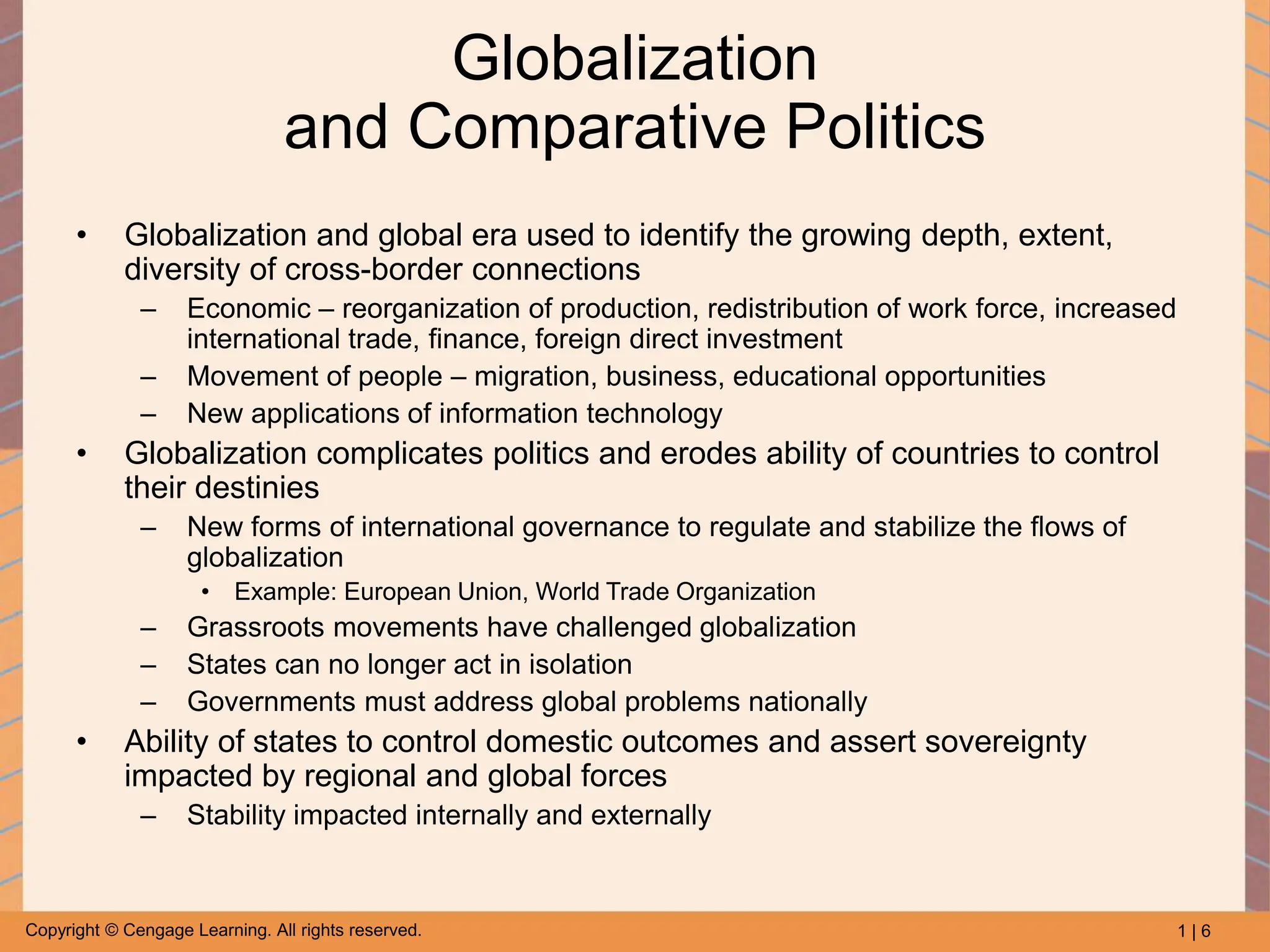 1 | 6
Copyright © Cengage Learning. All rights reserved.
Globalization
and Comparative Politics
• Globalization and global era used to identify the growing depth, extent,
diversity of cross-border connections
– Economic – reorganization of production, redistribution of work force, increased
international trade, finance, foreign direct investment
– Movement of people – migration, business, educational opportunities
– New applications of information technology
• Globalization complicates politics and erodes ability of countries to control
their destinies
– New forms of international governance to regulate and stabilize the flows of
globalization
• Example: European Union, World Trade Organization
– Grassroots movements have challenged globalization
– States can no longer act in isolation
– Governments must address global problems nationally
• Ability of states to control domestic outcomes and assert sovereignty
impacted by regional and global forces
– Stability impacted internally and externally
 