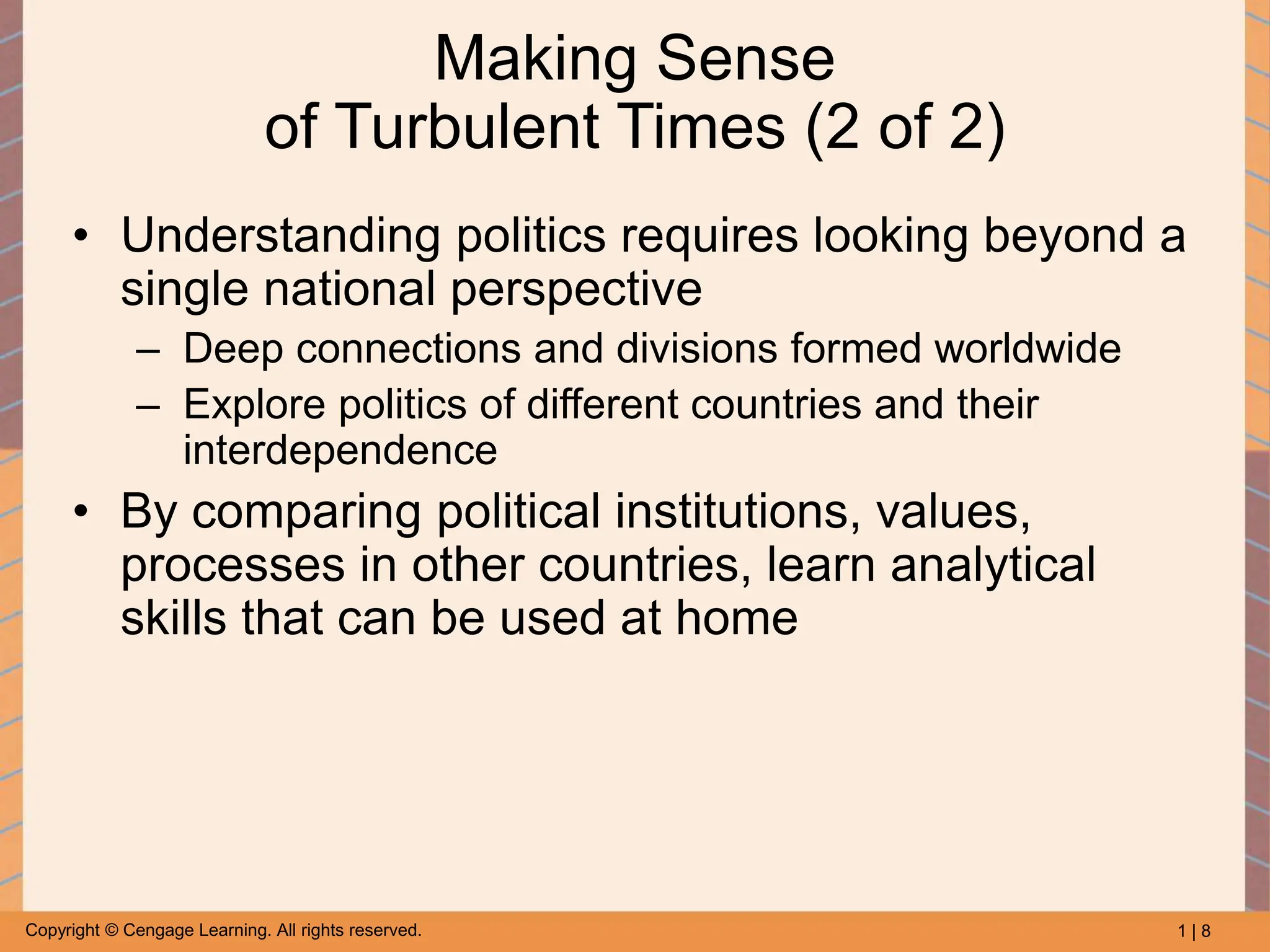 1 | 8
Copyright © Cengage Learning. All rights reserved.
Making Sense
of Turbulent Times (2 of 2)
• Understanding politics requires looking beyond a
single national perspective
– Deep connections and divisions formed worldwide
– Explore politics of different countries and their
interdependence
• By comparing political institutions, values,
processes in other countries, learn analytical
skills that can be used at home
 