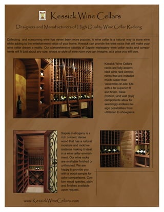 Kessick Wine Cellars
      Designers and Manufacturers of High Quality Wine Cellar Racking

Collecting and consuming wine has never been more popular. A wine cellar is a natural way to store wine
while adding to the entertainment value of your home. Kessick can provide the wine racks that will make your
wine cellar dream a reality. Our comprehensive catalog of Sapele mahogany wine cellar racks and compo-
nents will fit just about any size, shape or style of wine room you can imagine, at a price you will love.



                                                                         Kessick Wine Cellars
                                                                         racks are fully assem-
                                                                         bled wine rack compo-
                                                                         nents that are installed
                                                                         much easier than
                                                                         ‘assemble-on-site’ kits
                                                                         with a far superior fit
                                                                         and finish. Base
                                                                         (bottom) and wall (top)
                                                                         components allow for
                                                                         seemingly endless de-
                                                                         sign possibilities from
                                                                         utilitarian to showpiece.




                                        Sapele mahogany is a
                                        rich colored, dense
                                        wood that has a natural
                                        moisture and mold re-
                                        sistance making it ideal
                                        in a wine cellar environ-
                                        ment. Our wine racks
                                        are available finished or
                                        unfinished. We are
                                        happy to provide you
                                        with a wood sample for
                                        color comparisons. Cus-
                                        tom wood species, stain
                                        and finishes available
                                        upon request.


            www.KessickWineCellars.com
 