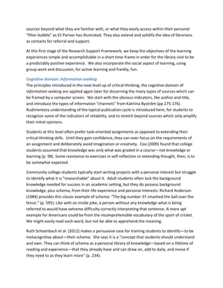 sources beyond what they are familiar with, or what they easily access within their personal
“filter bubble” as Eli Pariser has illustrated. They also extend and solidify the idea of librarians
as contacts for referral and support.

At this first stage of the Research Support Framework, we keep the objectives of the learning
experiences simple and accomplishable in a short time-frame in order for the library visit to be
a predictably positive experience. We also incorporate the social aspect of learning, using
group work and discussion, for active learning and frankly, fun.

Cognitive domain: Information seeking
The principles introduced in the next level up of critical thinking, the cognitive domain of
information seeking are applied again later for discerning the many types of sources which can
be framed by a computer screen. We start with the obvious indicators, like author and title,
and introduce the types of information “channels” from Katriina Bystrőm (pp.175-176).
Rudimentary understanding of the typical publication cycle is introduced here, for students to
recognize some of the indicators of reliability, and to stretch beyond sources which only amplify
their initial opinions.

Students at this level often prefer task-oriented assignments as opposed to extending their
critical thinking skills. Until they gain confidence, they can over-focus on the requirements of
an assignment and deliberately avoid imagination or creativity. Cox (2009) found that college
students assumed that knowledge was only what was graded in a course—not knowledge or
learning (p. 98). Some resistance to exercises in self-reflection or extending thought, then, is to
be somewhat expected.

Community college students typically start writing projects with a personal interest but struggle
to identify what it is “researchable” about it. Adult students often lack the background
knowledge needed for success in an academic setting, but they do possess background
knowledge, plus schema, from their life experience and personal interests. Richard Anderson
(1984) provides this classic example of schema: “The big number 37 smashed the ball over the
fence.” (p. 595). Like with an inside joke, a person without any knowledge what is being
referred to would have extreme difficulty correctly interpreting that sentence. A more apt
example for Americans could be from the incomprehensible vocabulary of the sport of cricket.
We might easily read each word, but not be able to apprehend the meaning.

Ruth Schoenbach et al. (2012) makes a persuasive case for training students to identify—to be
metacognitive about—their schema. She says it is a “concept that students should understand
and own. They can think of schema as a personal library of knowledge—based on a lifetime of
reading and experience—that they already have and can draw on, add to daily, and revise if
they need to as they learn more” (p. 234).
 