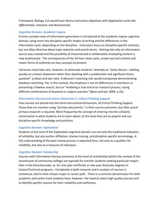 Framework, Biology 112 would have library instruction objectives with Application verbs like
differentiate, interpret, and demonstrate.

Cognitive Domain: Academic inquiry
A more complex view of information generation is introduced at the academic inquiry cognitive
domain, tying more into discipline specific modes of writing and the differences in the
information cycle, depending on the discipline. Instructors focus on discipline specific contexts,
but are often directive about topic selection and search terms. Delving into why an information
source was created and the possibility of misconstrued or deliberately misleading content is
now emphasized. The consequences of the 24-hour news cycle, crowd-sourced content and
newer forms of authority are key concepts to present.

Librarians must take care, however, to attenuate students’ attempts at “early closure—settling
quickly on a thesis statement rather than dwelling with a problematic and significant thesis
question” as Bean and Iyer note. A librarian’s teaching role would incorporate demonstrating
database searching. Yet, in this context, the emphasis is not on differences in interfaces or
presenting a flawless search, but on “modeling a trial and error research process, trying
different combinations of keyword or subject searches” (Bean and Iyer 2009, p.33).

Information Literacy Instruction Dimension 3: Critical Thinking Support
Few courses are placed into the third Instructional Dimension, of Critical Thinking Support.
Those that are mention using “primary documents,” in their course outcomes, but little actual
primary research is required. More frequently the concept of entering into the scholarly
conversation is what students are to learn about; at this level they are to acquire and use
discipline specific knowledge and practices.

Cognitive Domain: Exploration
Students at the level of the Exploration cognitive domain use not only the traditional indicators
of reliability, but also author affiliation, citation tracing, and discipline specific terminology. A
full understanding of the peer review process is expected here, not only as a qualifier for
reliability, but also as a measure of relevance.

Cognitive Domain: Scholarship
Courses with information literacy outcomes at the level of scholarship (within the context of the
second year of community college) are typically for transfer students seeking particular majors
later in the baccalaureate, or, for one-year certificate or two-year Associate degrees in
Career/Technical programs. Complexity in both research and in analysis of sources is
contextual, tied to their chosen major or career path. There is a common denominator for both
academic and career track students here, however: the need to select high quality sources and
to identify specific reasons for their reliability and usefulness.
 