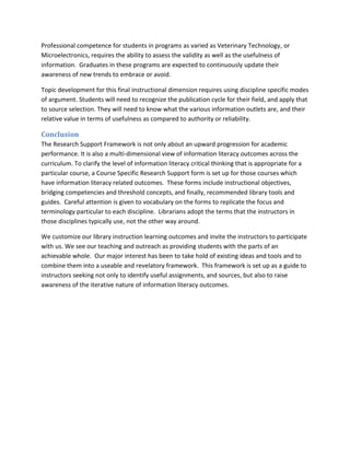 Professional competence for students in programs as varied as Veterinary Technology, or
Microelectronics, requires the ability to assess the validity as well as the usefulness of
information. Graduates in these programs are expected to continuously update their
awareness of new trends to embrace or avoid.

Topic development for this final instructional dimension requires using discipline specific modes
of argument. Students will need to recognize the publication cycle for their field, and apply that
to source selection. They will need to know what the various information outlets are, and their
relative value in terms of usefulness as compared to authority or reliability.

Conclusion
The Research Support Framework is not only about an upward progression for academic
performance. It is also a multi-dimensional view of information literacy outcomes across the
curriculum. To clarify the level of information literacy critical thinking that is appropriate for a
particular course, a Course Specific Research Support form is set up for those courses which
have information literacy related outcomes. These forms include instructional objectives,
bridging competencies and threshold concepts, and finally, recommended library tools and
guides. Careful attention is given to vocabulary on the forms to replicate the focus and
terminology particular to each discipline. Librarians adopt the terms that the instructors in
those disciplines typically use, not the other way around.

We customize our library instruction learning outcomes and invite the instructors to participate
with us. We see our teaching and outreach as providing students with the parts of an
achievable whole. Our major interest has been to take hold of existing ideas and tools and to
combine them into a useable and revelatory framework. This framework is set up as a guide to
instructors seeking not only to identify useful assignments, and sources, but also to raise
awareness of the iterative nature of information literacy outcomes.
 